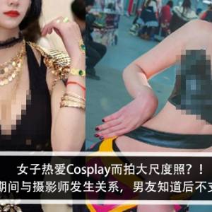 女子热爱Cosplay而拍大尺度照？！女子：拍摄期间气氛太好与摄影师发生关系，男友知道后不支持我兴趣？！