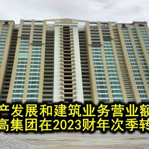 房地产发展和建筑业务营业额走高   支撑登高集团在2023财年次季转亏为盈