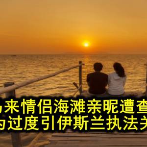 海滨拥抱太亲密，5对马来情侣被执法拦下...