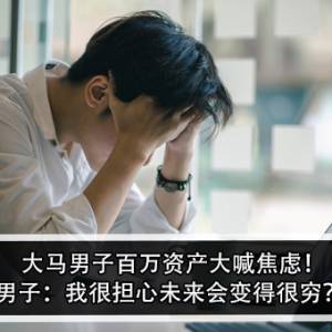 大马男子百万资产大喊焦虑！男子：我很担心未来会变得很穷？!