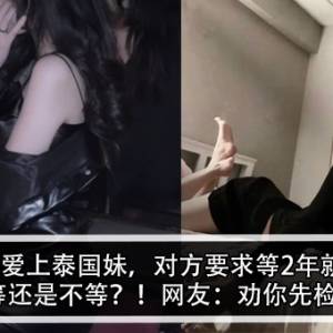 大马男爱上泰国妹，对方要求等2年就收山！男子：等还是不等？！网友：劝你先检查这个！