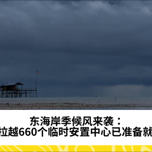 东海岸季候风来袭：砂拉越660个临时安置中心已准备就绪