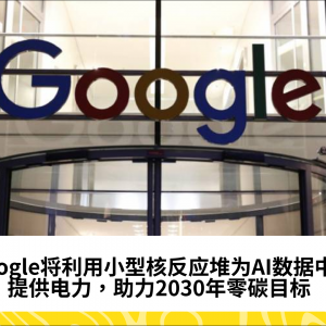 Google将利用小型核反应堆为AI数据中心提供电力，助力2030年零碳目标